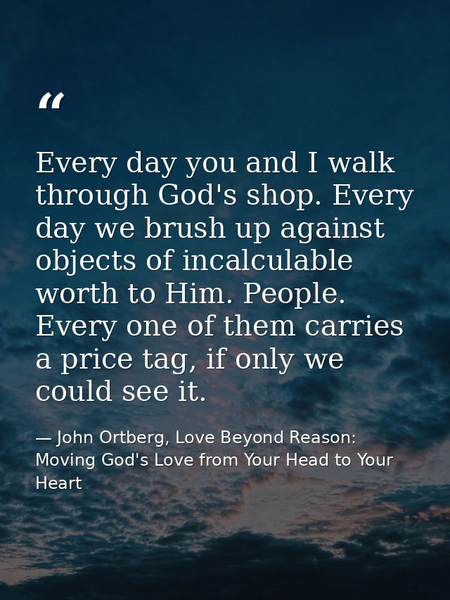 Every day you and I walk through God's shop. Every day we brush up against objects of incalculable worth to Him. People. — John Ortberg, Love Beyond Reason: Moving God's Love from Your Head to Your Heart