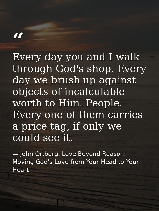 Every day you and I walk through God's shop. Every day we brush up against objects of incalculable worth to Him. People. — John Ortberg, Love Beyond Reason: Moving God's Love from Your Head to Your Heart