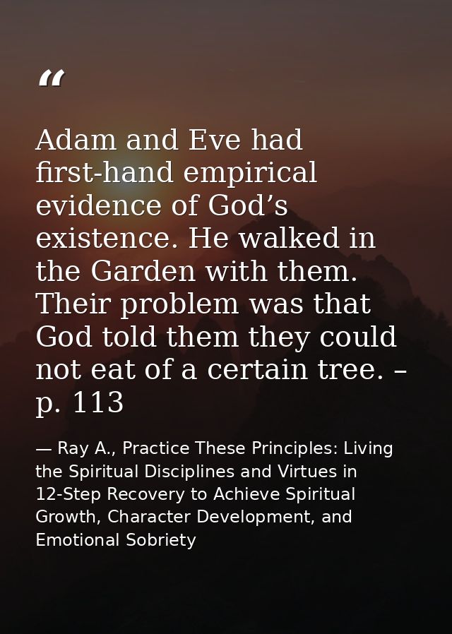 Adam and Eve had first-hand empirical evidence of God’s existence. He walked in the Garden with them. Their problem was  — Ray A., Practice These Principles: Living the Spiritual Disciplines and Virtues in 12-Step Recovery to Achieve Spiritual Growth, Character Development, and Emotional Sobriety