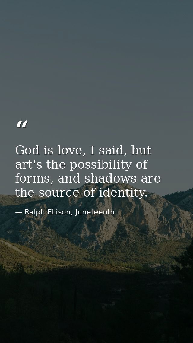 God is love, I said, but art's the possibility of forms, and shadows are the source of identity. — Ralph Ellison, Juneteenth