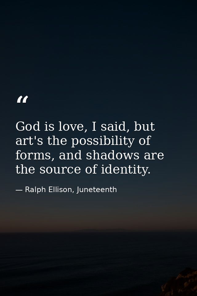 God is love, I said, but art's the possibility of forms, and shadows are the source of identity. — Ralph Ellison, Juneteenth