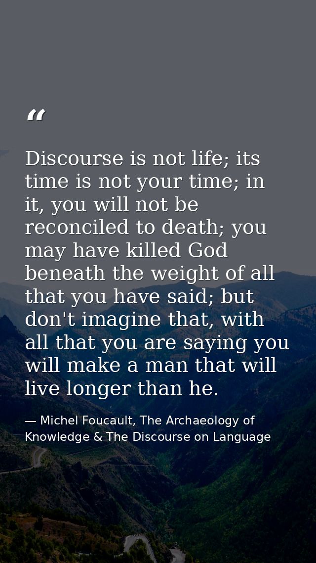 Discourse is not life; its time is not your time; in it, you will not be reconciled to death; you may have killed God be — Michel Foucault, The Archaeology of Knowledge & The Discourse on Language