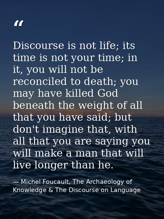 Discourse is not life; its time is not your time; in it, you will not be reconciled to death; you may have killed God be — Michel Foucault, The Archaeology of Knowledge & The Discourse on Language