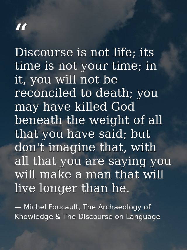 Discourse is not life; its time is not your time; in it, you will not be reconciled to death; you may have killed God be — Michel Foucault, The Archaeology of Knowledge & The Discourse on Language