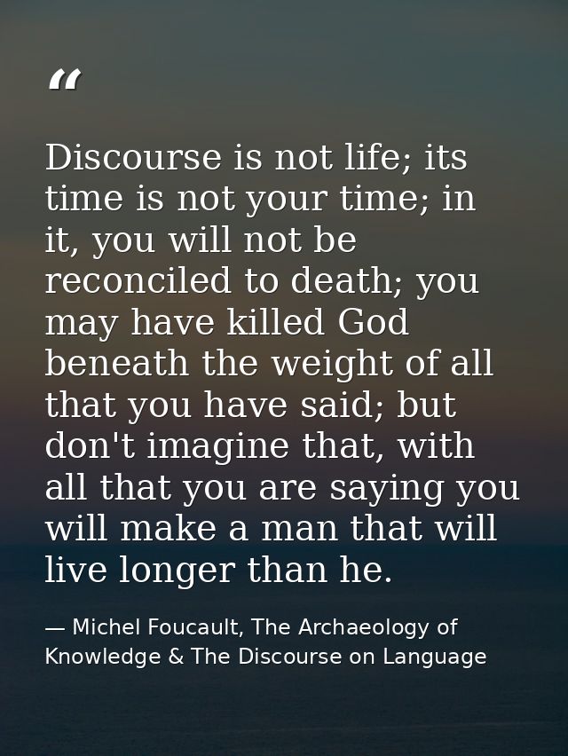 Discourse is not life; its time is not your time; in it, you will not be reconciled to death; you may have killed God be — Michel Foucault, The Archaeology of Knowledge & The Discourse on Language