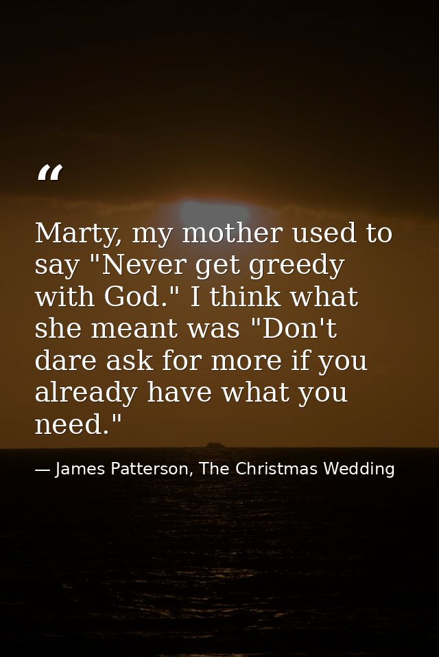 Marty, my mother used to say "Never get greedy with God." I think what she meant was "Don't dare ask for more if you alr — James Patterson, The Christmas Wedding