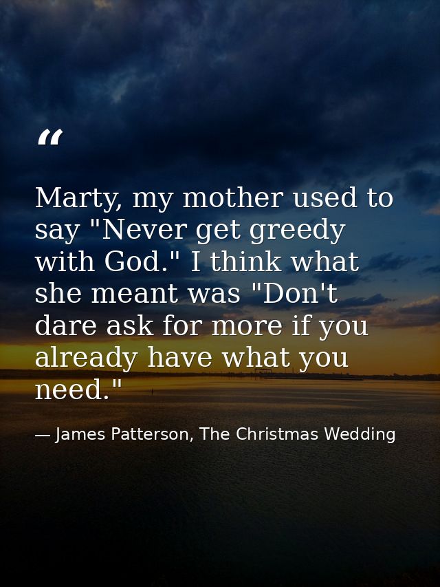 Marty, my mother used to say "Never get greedy with God." I think what she meant was "Don't dare ask for more if you alr — James Patterson, The Christmas Wedding