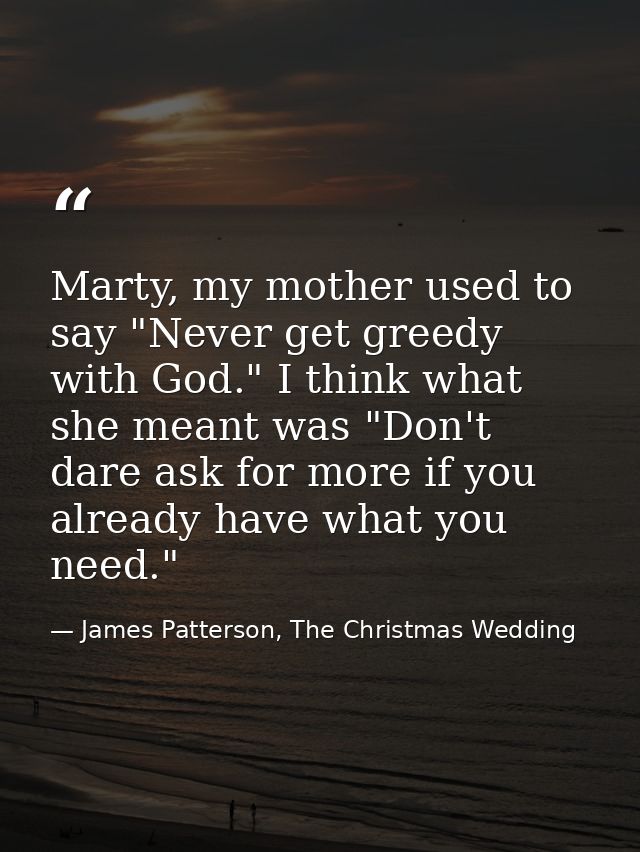 Marty, my mother used to say "Never get greedy with God." I think what she meant was "Don't dare ask for more if you alr — James Patterson, The Christmas Wedding