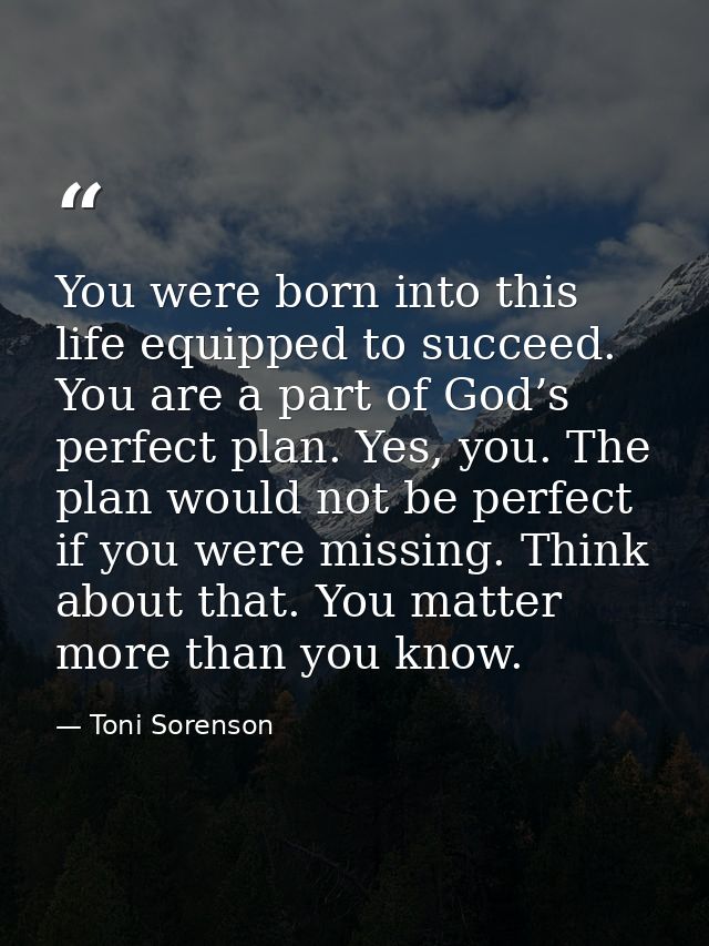 You were born into this life equipped to succeed. You are a part of God’s perfect plan. Yes, you. The plan would not be  — Toni Sorenson