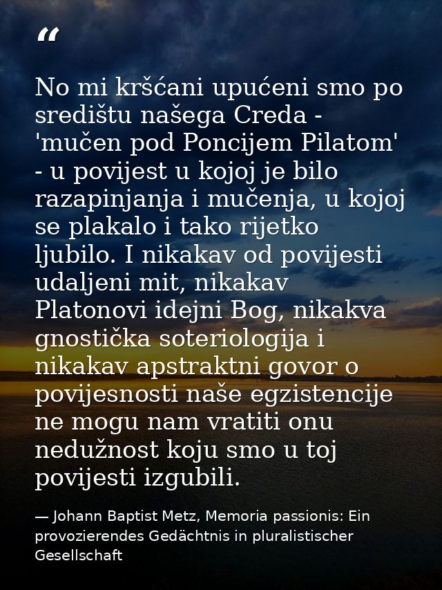 No mi kršćani upućeni smo po središtu našega Creda - 'mučen pod Poncijem Pilatom' - u povijest u kojoj je bilo razapinja — Johann Baptist Metz, Memoria passionis: Ein provozierendes Gedächtnis in pluralistischer Gesellschaft