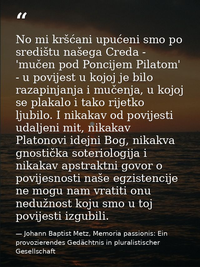No mi kršćani upućeni smo po središtu našega Creda - 'mučen pod Poncijem Pilatom' - u povijest u kojoj je bilo razapinja — Johann Baptist Metz, Memoria passionis: Ein provozierendes Gedächtnis in pluralistischer Gesellschaft