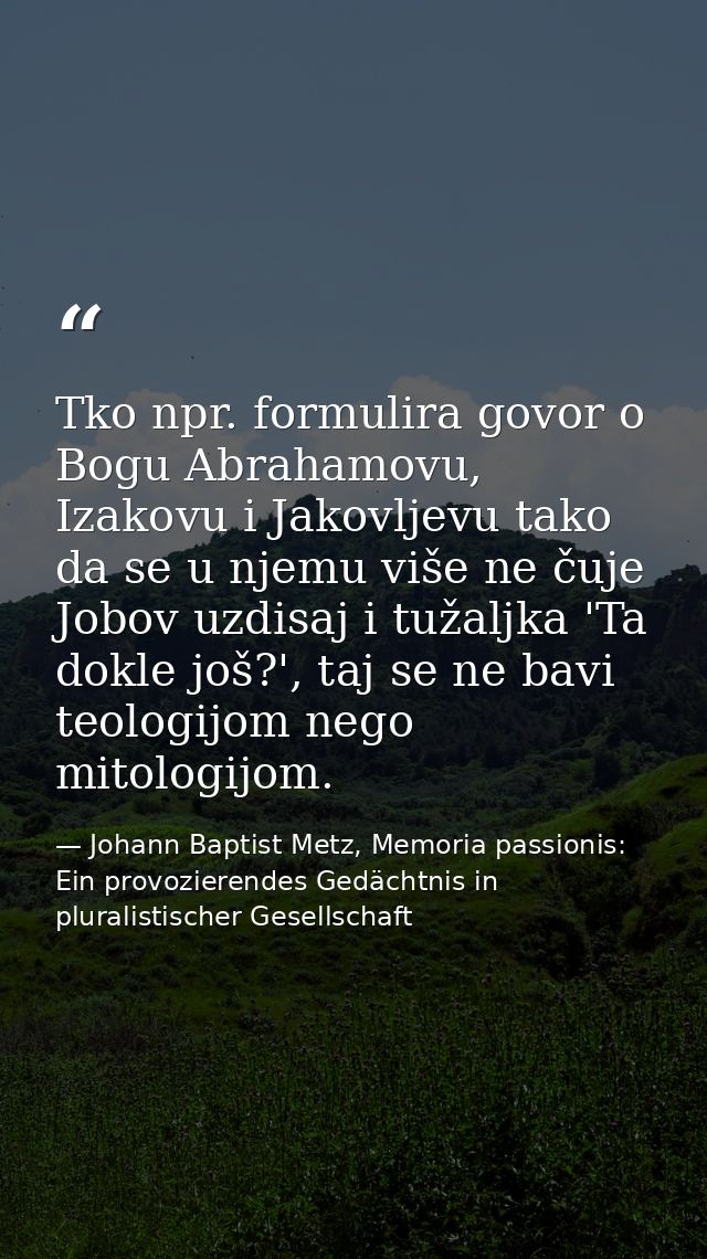 Tko npr. formulira govor o Bogu Abrahamovu, Izakovu i Jakovljevu tako da se u njemu više ne čuje Jobov uzdisaj i tužaljk — Johann Baptist Metz, Memoria passionis: Ein provozierendes Gedächtnis in pluralistischer Gesellschaft