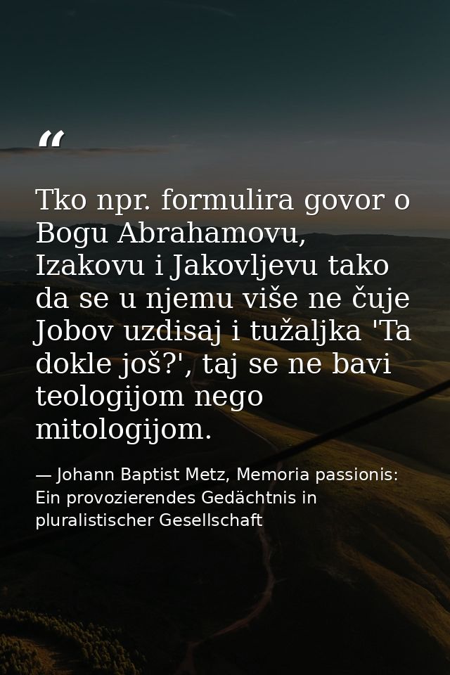 Tko npr. formulira govor o Bogu Abrahamovu, Izakovu i Jakovljevu tako da se u njemu više ne čuje Jobov uzdisaj i tužaljk — Johann Baptist Metz, Memoria passionis: Ein provozierendes Gedächtnis in pluralistischer Gesellschaft