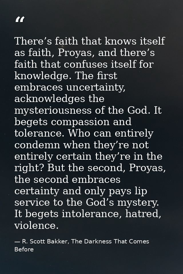 There’s faith that knows itself as faith, Proyas, and there’s faith that confuses itself for knowledge. The first embrac — R. Scott Bakker, The Darkness That Comes Before