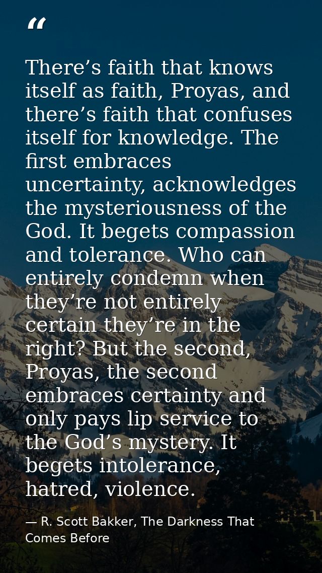 There’s faith that knows itself as faith, Proyas, and there’s faith that confuses itself for knowledge. The first embrac — R. Scott Bakker, The Darkness That Comes Before