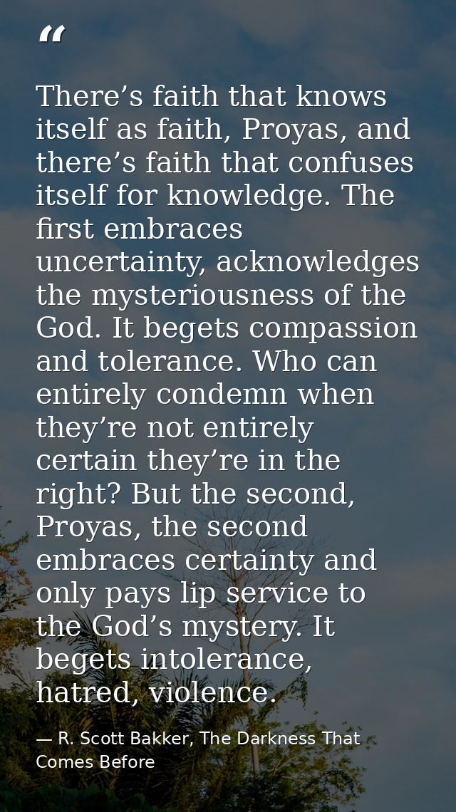 There’s faith that knows itself as faith, Proyas, and there’s faith that confuses itself for knowledge. The first embrac — R. Scott Bakker, The Darkness That Comes Before