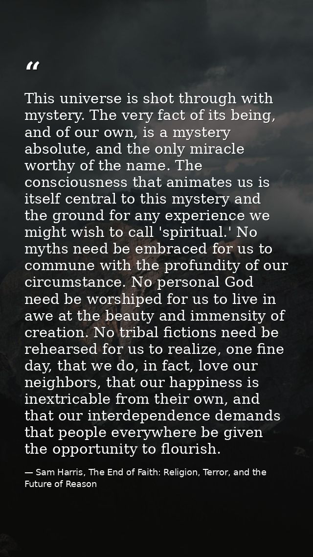 This universe is shot through with mystery. The very fact of its being, and of our own, is a mystery absolute, and the o — Sam Harris, The End of Faith: Religion, Terror, and the Future of Reason