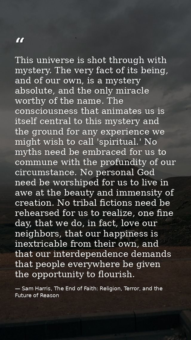 This universe is shot through with mystery. The very fact of its being, and of our own, is a mystery absolute, and the o — Sam Harris, The End of Faith: Religion, Terror, and the Future of Reason