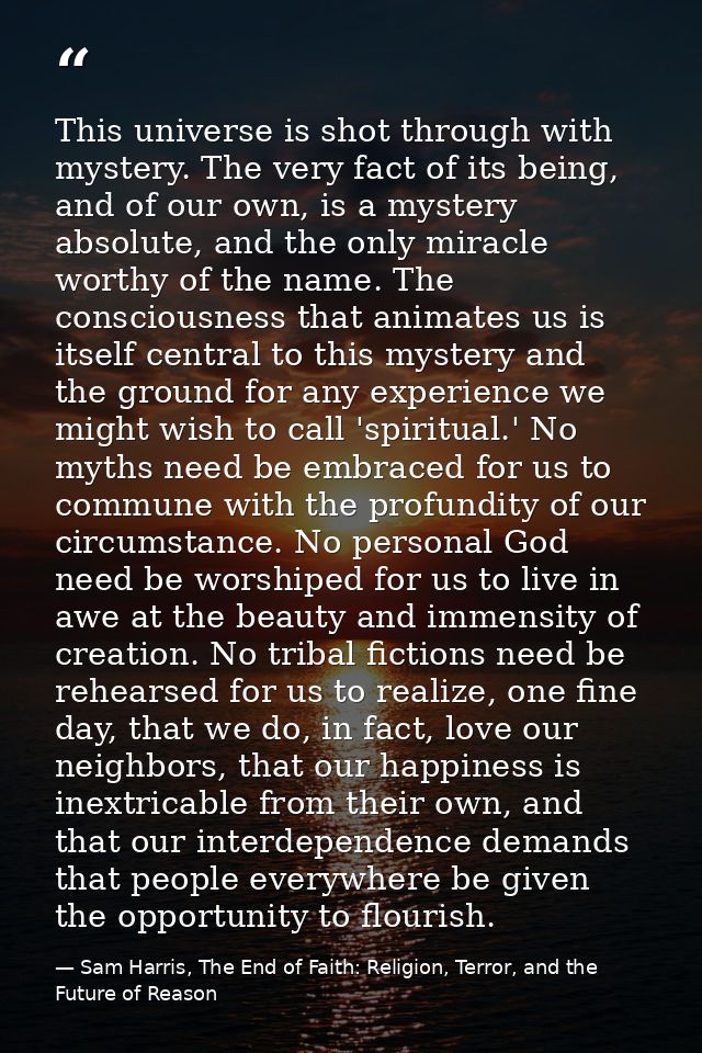 This universe is shot through with mystery. The very fact of its being, and of our own, is a mystery absolute, and the o — Sam Harris, The End of Faith: Religion, Terror, and the Future of Reason