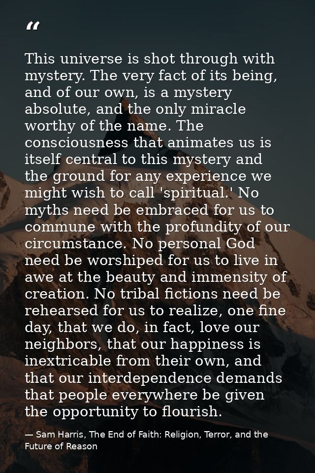 This universe is shot through with mystery. The very fact of its being, and of our own, is a mystery absolute, and the o — Sam Harris, The End of Faith: Religion, Terror, and the Future of Reason