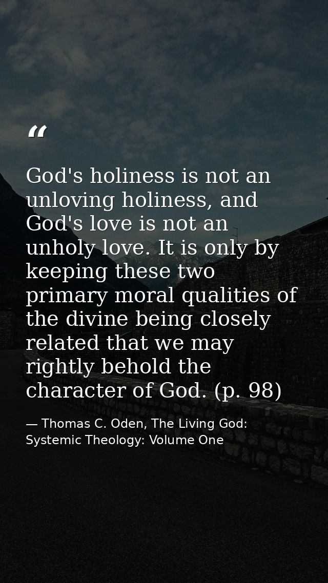 God's holiness is not an unloving holiness, and God's love is not an unholy love. It is only by keeping these two primar — Thomas C. Oden, The Living God: Systemic Theology: Volume One
