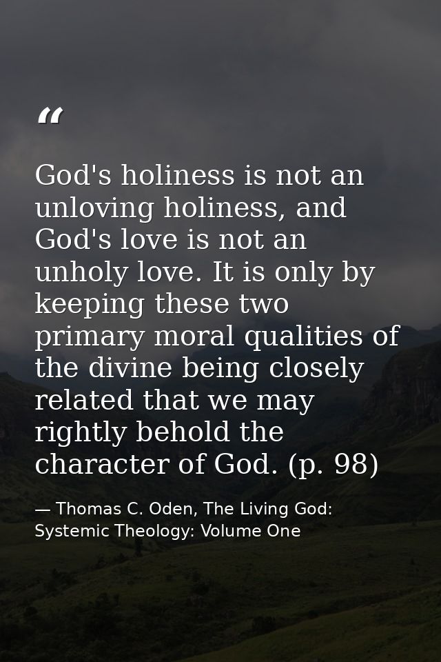 God's holiness is not an unloving holiness, and God's love is not an unholy love. It is only by keeping these two primar — Thomas C. Oden, The Living God: Systemic Theology: Volume One