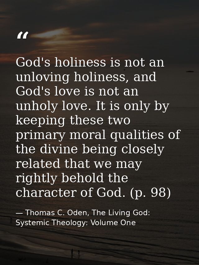 God's holiness is not an unloving holiness, and God's love is not an unholy love. It is only by keeping these two primar — Thomas C. Oden, The Living God: Systemic Theology: Volume One