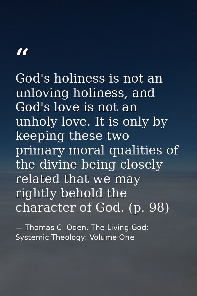 God's holiness is not an unloving holiness, and God's love is not an unholy love. It is only by keeping these two primar — Thomas C. Oden, The Living God: Systemic Theology: Volume One