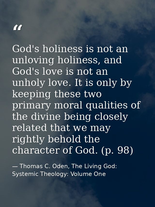 God's holiness is not an unloving holiness, and God's love is not an unholy love. It is only by keeping these two primar — Thomas C. Oden, The Living God: Systemic Theology: Volume One