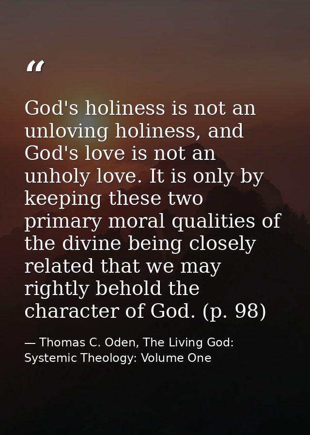 God's holiness is not an unloving holiness, and God's love is not an unholy love. It is only by keeping these two primar — Thomas C. Oden, The Living God: Systemic Theology: Volume One