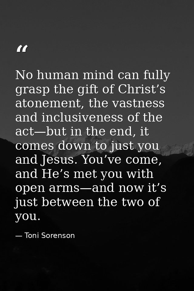 No human mind can fully grasp the gift of Christ’s atonement, the vastness and inclusiveness of the act—but in the end,  — Toni Sorenson