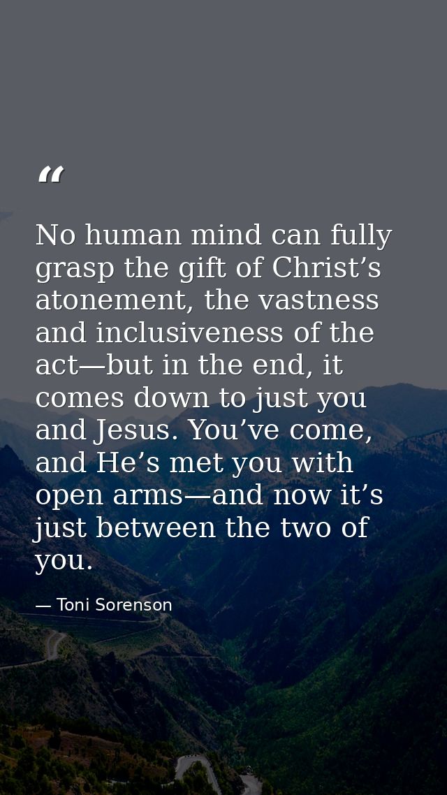 No human mind can fully grasp the gift of Christ’s atonement, the vastness and inclusiveness of the act—but in the end,  — Toni Sorenson