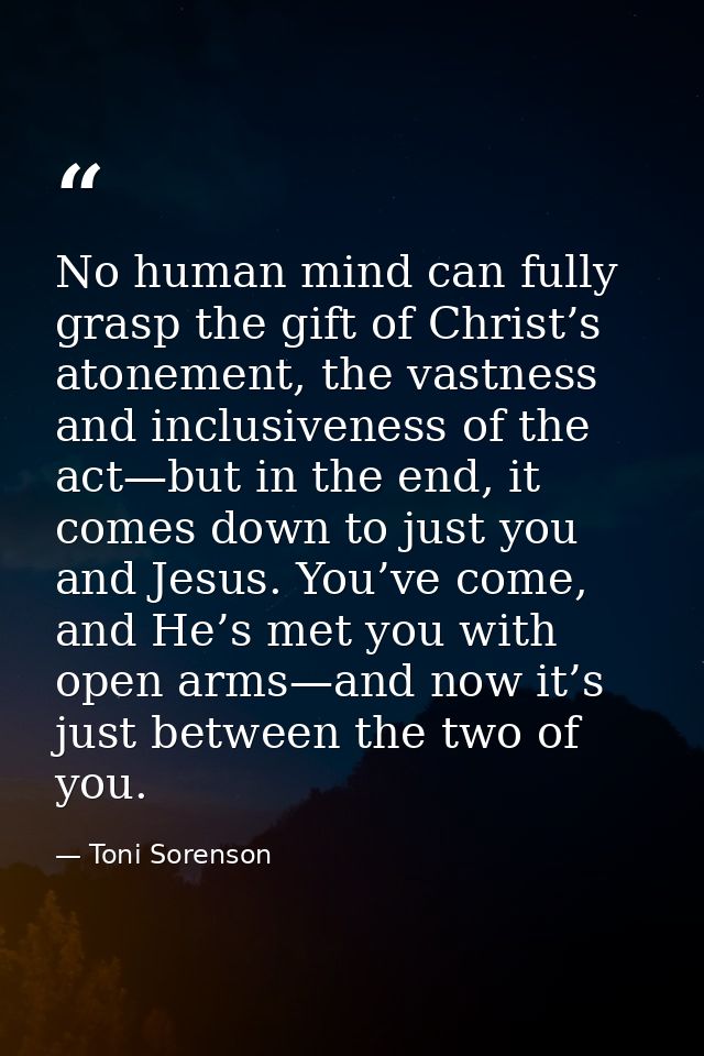 No human mind can fully grasp the gift of Christ’s atonement, the vastness and inclusiveness of the act—but in the end,  — Toni Sorenson