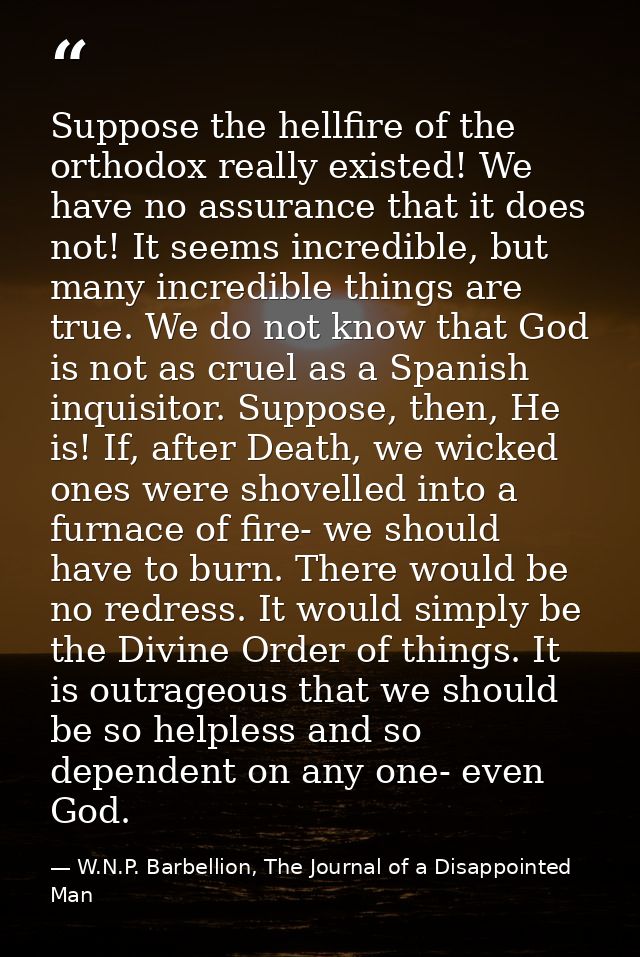 Suppose the hellfire of the orthodox really existed! We have no assurance that it does not! It seems incredible, but man — W.N.P. Barbellion, The Journal of a Disappointed Man