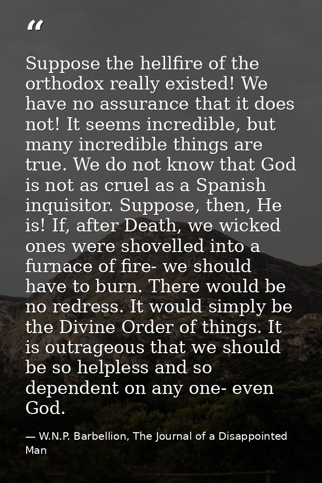 Suppose the hellfire of the orthodox really existed! We have no assurance that it does not! It seems incredible, but man — W.N.P. Barbellion, The Journal of a Disappointed Man