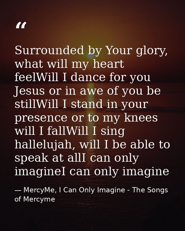 Surrounded by Your glory, what will my heart feelWill I dance for you Jesus or in awe of you be stillWill I stand in you — MercyMe, I Can Only Imagine - The Songs of Mercyme