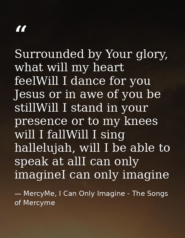 Surrounded by Your glory, what will my heart feelWill I dance for you Jesus or in awe of you be stillWill I stand in you — MercyMe, I Can Only Imagine - The Songs of Mercyme