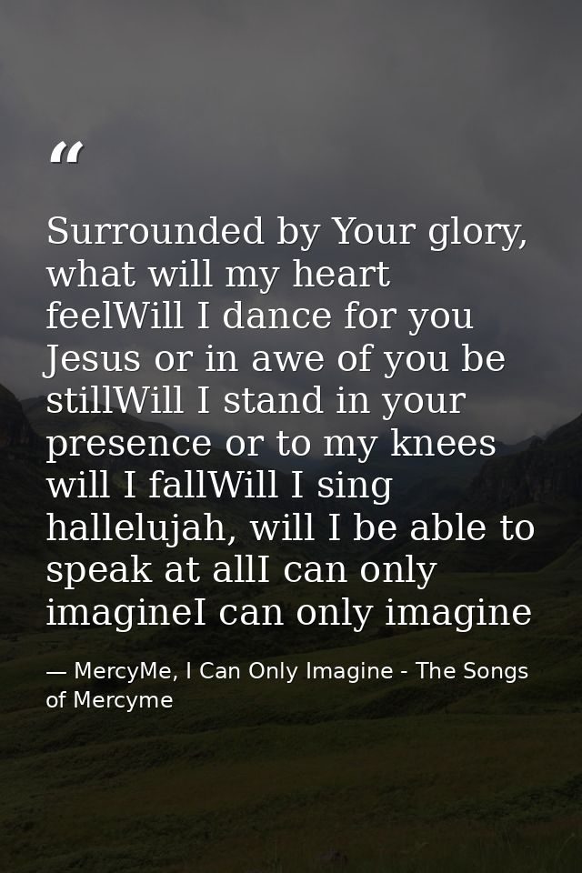 Surrounded by Your glory, what will my heart feelWill I dance for you Jesus or in awe of you be stillWill I stand in you — MercyMe, I Can Only Imagine - The Songs of Mercyme