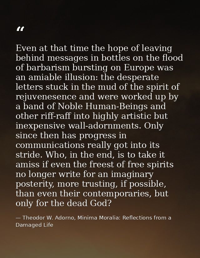 Even at that time the hope of leaving behind messages in bottles on the flood of barbarism bursting on Europe was an ami — Theodor W. Adorno, Minima Moralia: Reflections from a Damaged Life