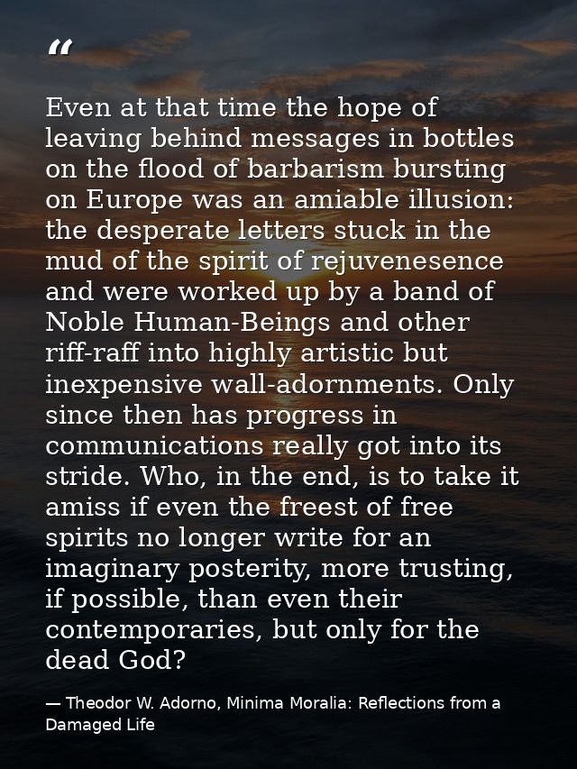 Even at that time the hope of leaving behind messages in bottles on the flood of barbarism bursting on Europe was an ami — Theodor W. Adorno, Minima Moralia: Reflections from a Damaged Life