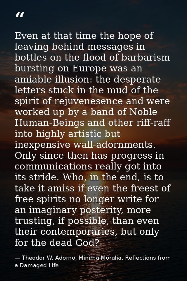 Even at that time the hope of leaving behind messages in bottles on the flood of barbarism bursting on Europe was an ami — Theodor W. Adorno, Minima Moralia: Reflections from a Damaged Life