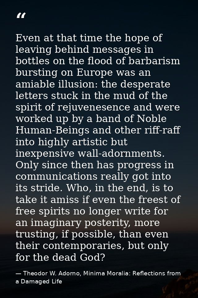 Even at that time the hope of leaving behind messages in bottles on the flood of barbarism bursting on Europe was an ami — Theodor W. Adorno, Minima Moralia: Reflections from a Damaged Life