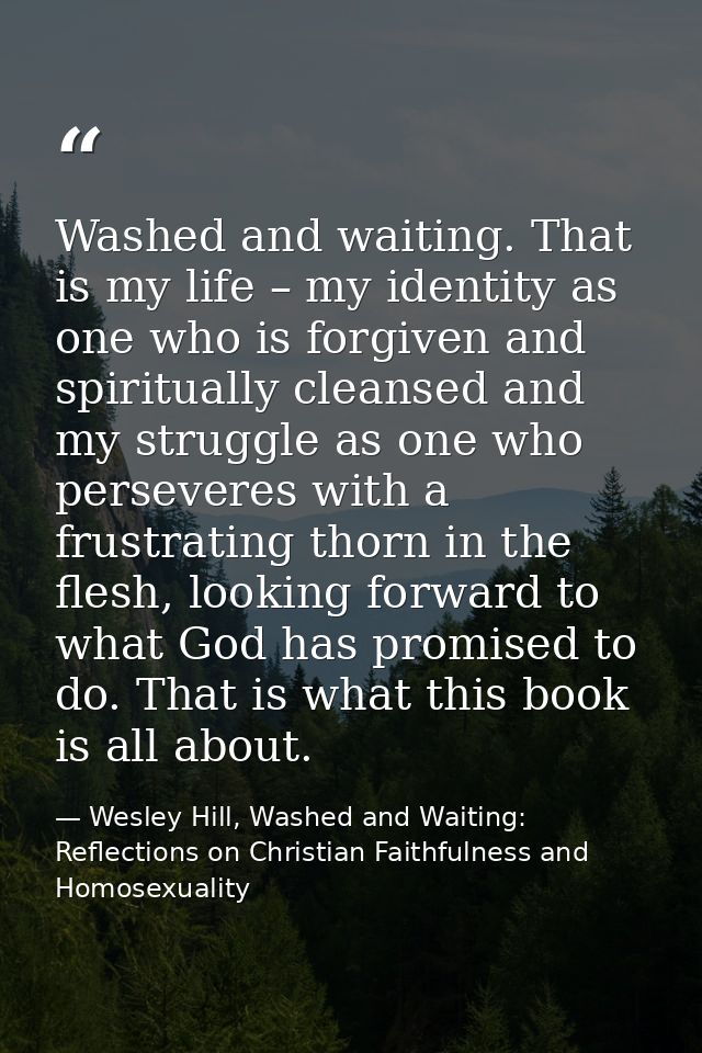 Washed and waiting. That is my life – my identity as one who is forgiven and spiritually cleansed and my struggle as one — Wesley Hill, Washed and Waiting: Reflections on Christian Faithfulness and Homosexuality
