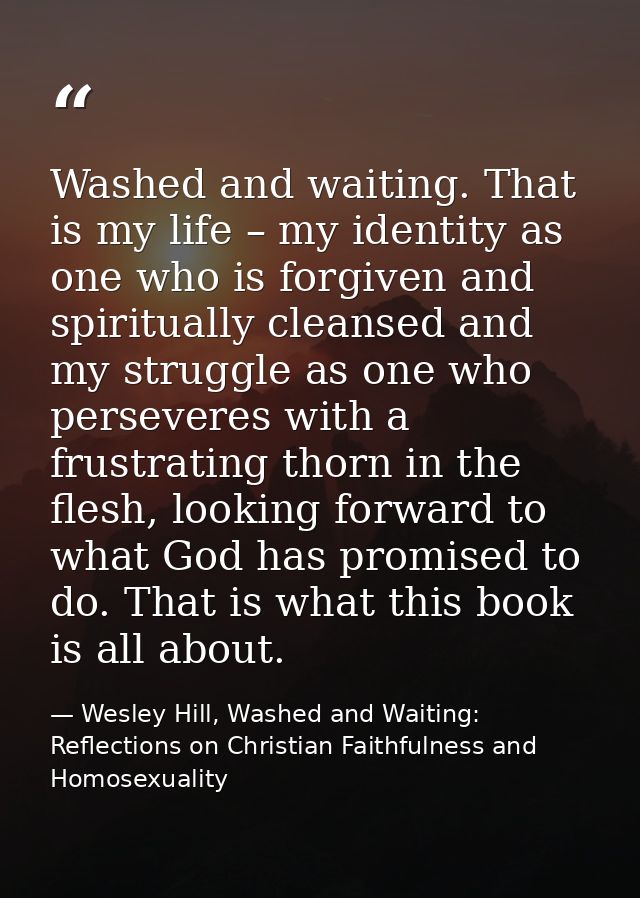 Washed and waiting. That is my life – my identity as one who is forgiven and spiritually cleansed and my struggle as one — Wesley Hill, Washed and Waiting: Reflections on Christian Faithfulness and Homosexuality