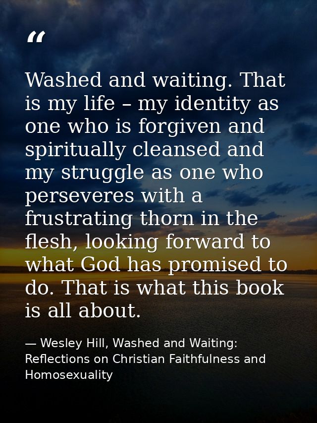 Washed and waiting. That is my life – my identity as one who is forgiven and spiritually cleansed and my struggle as one — Wesley Hill, Washed and Waiting: Reflections on Christian Faithfulness and Homosexuality