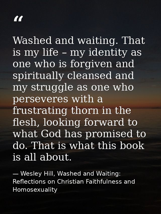 Washed and waiting. That is my life – my identity as one who is forgiven and spiritually cleansed and my struggle as one — Wesley Hill, Washed and Waiting: Reflections on Christian Faithfulness and Homosexuality