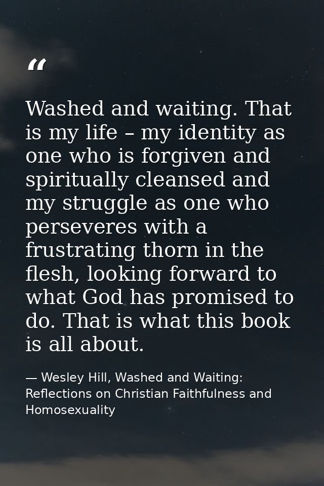 Washed and waiting. That is my life – my identity as one who is forgiven and spiritually cleansed and my struggle as one — Wesley Hill, Washed and Waiting: Reflections on Christian Faithfulness and Homosexuality