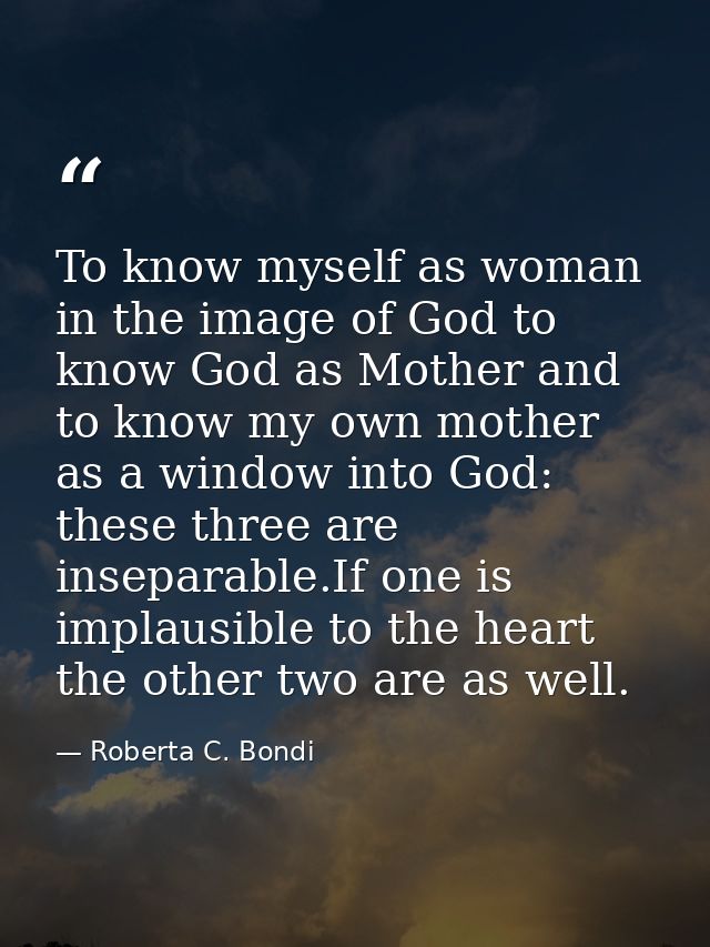 To know myself as woman in the image of God to know God as Mother and to know my own mother as a window into God: these  — Roberta C. Bondi