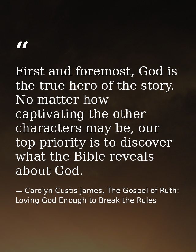 First and foremost, God is the true hero of the story. No matter how captivating the other characters may be, our top pr — Carolyn Custis James, The Gospel of Ruth: Loving God Enough to Break the Rules
