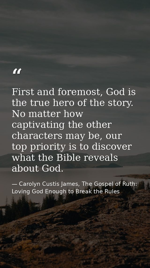 First and foremost, God is the true hero of the story. No matter how captivating the other characters may be, our top pr — Carolyn Custis James, The Gospel of Ruth: Loving God Enough to Break the Rules